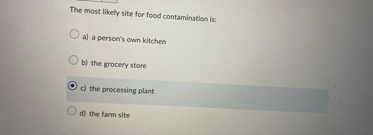 The most likely site for food contamination is:
O a) a person's own kitchen
b) the grocery store
c) the processing plant
d) the farm site
