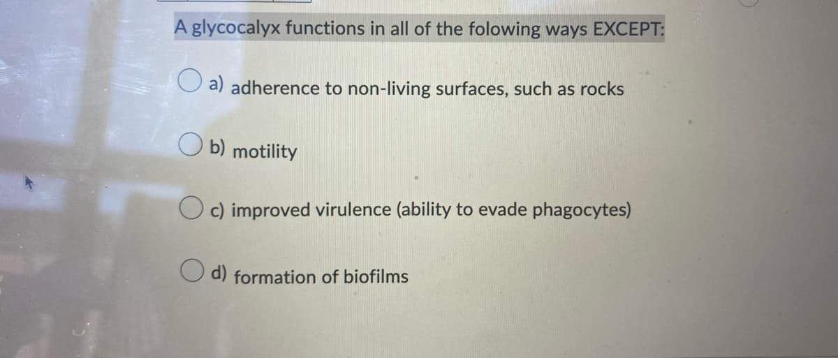 A glycocalyx functions in all of the folowing ways EXCEPT:
a) adherence to non-living surfaces, such as rocks
Ob) motility
c) improved virulence (ability to evade phagocytes)
d) formation of biofilms