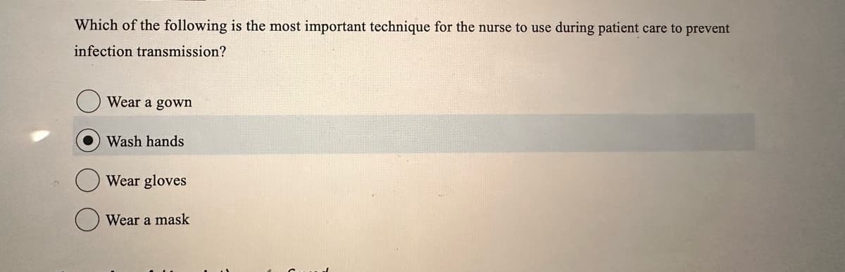 Which of the following is the most important technique for the nurse to use during patient care to prevent
infection transmission?
Wear a gown
Wash hands
Wear gloves
Wear a mask
