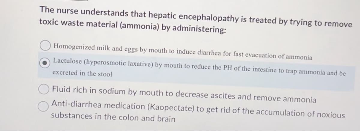 The nurse understands that hepatic encephalopathy is treated by trying to remove
toxic waste material (ammonia) by administering:
Homogenized milk and eggs by mouth to induce diarrhea for fast evacuation of ammonia
Lactulose (hyperosmotic laxative) by mouth to reduce the PH of the intestine to trap ammonia and be
excreted in the stool
Fluid rich in sodium by mouth to decrease ascites and remove ammonia
Anti-diarrhea medication (Kaopectate) to get rid of the accumulation of noxious
substances in the colon and brain