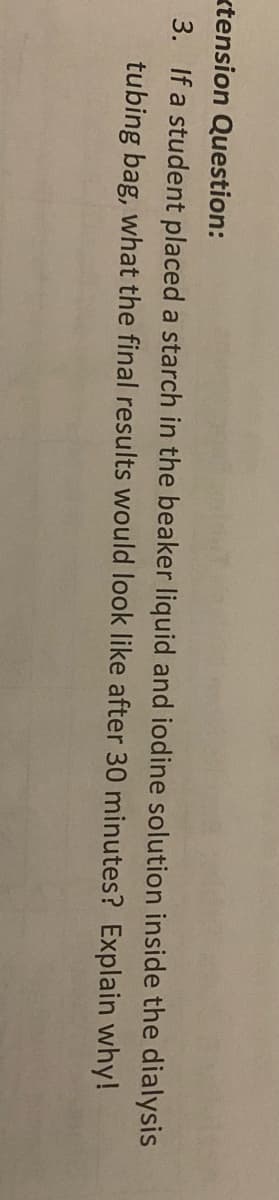 ktension Question:
3. If a student placed a starch in the beaker liquid and iodine solution inside the dialysis
tubing bag, what the final results would look like after 30 minutes? Explain why!
