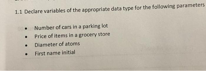 1.1 Declare variables of the appropriate data type for the following parameters
Number of cars in a parking lot
Price of items in a grocery store
Diameter of atoms
First name initial
