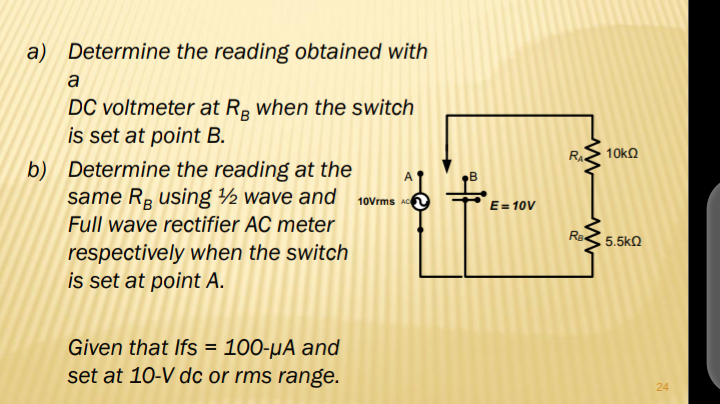 a) Determine the reading obtained with
a
DC voltmeter at R, when the switch
is set at point B.
RA
10kQ
b) Determine the reading at the
same Rå using ½ wave and 10vrms Ac
E= 10V
Full wave rectifier AC meter
5.5kN
respectively when the switch
is set at point A.
Given that Ifs = 100-µA and
set at 10-V dc or rms range.
24
