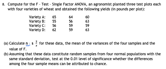 8. Compute for the F - Test - Single Factor ANOVA, an agronomist planted three test plots each
with four varieties of wheat and obtained the following yields (in pounds per plot):
Variety A:
Variety B:
Variety C:
Variety D:
65
64
60
55
56
63
56
59
59
62
59
63
(a) Calculate n:s for these data, the mean of the variances of the four samples and the
value of F.
(b) Assuming that these data constitute random samples from four normal populations with the
same standard deviation, test at the 0.01 level of significance whether the differences
among the four sample means can be attributed to chance.
