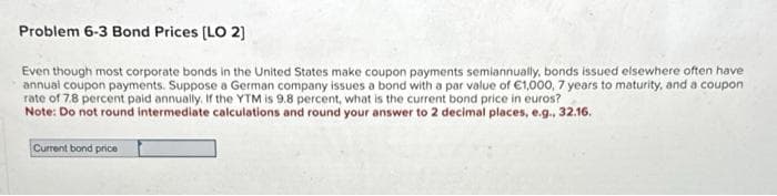 Problem 6-3 Bond Prices [LO 2]
Even though most corporate bonds in the United States make coupon payments semiannually, bonds issued elsewhere often have
annual coupon payments. Suppose a German company issues a bond with a par value of €1,000, 7 years to maturity, and a coupon
rate of 7.8 percent paid annually. If the YTM is 9.8 percent, what is the current bond price in euros?
Note: Do not round intermediate calculations and round your answer to 2 decimal places, e.g., 32.16.
Current bond price