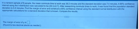 In a random sample of 8 people, the mean commute time to work was 36.5 minutes and the standard deviation was 7.4 minutes. A 95% confidence
interval using the t-distribution was calculated to be (30.3,42.7). After researching commute times to work, it was found that the population standard
deviation is 9.4 minutes. Find the margin of error and construct a 95% confidence interval using the standard normal distribution with the
appropriate calculations for a standard deviation that is known. Compare the results.
The margin of error of u is
(Round to two decimal places as needed.)