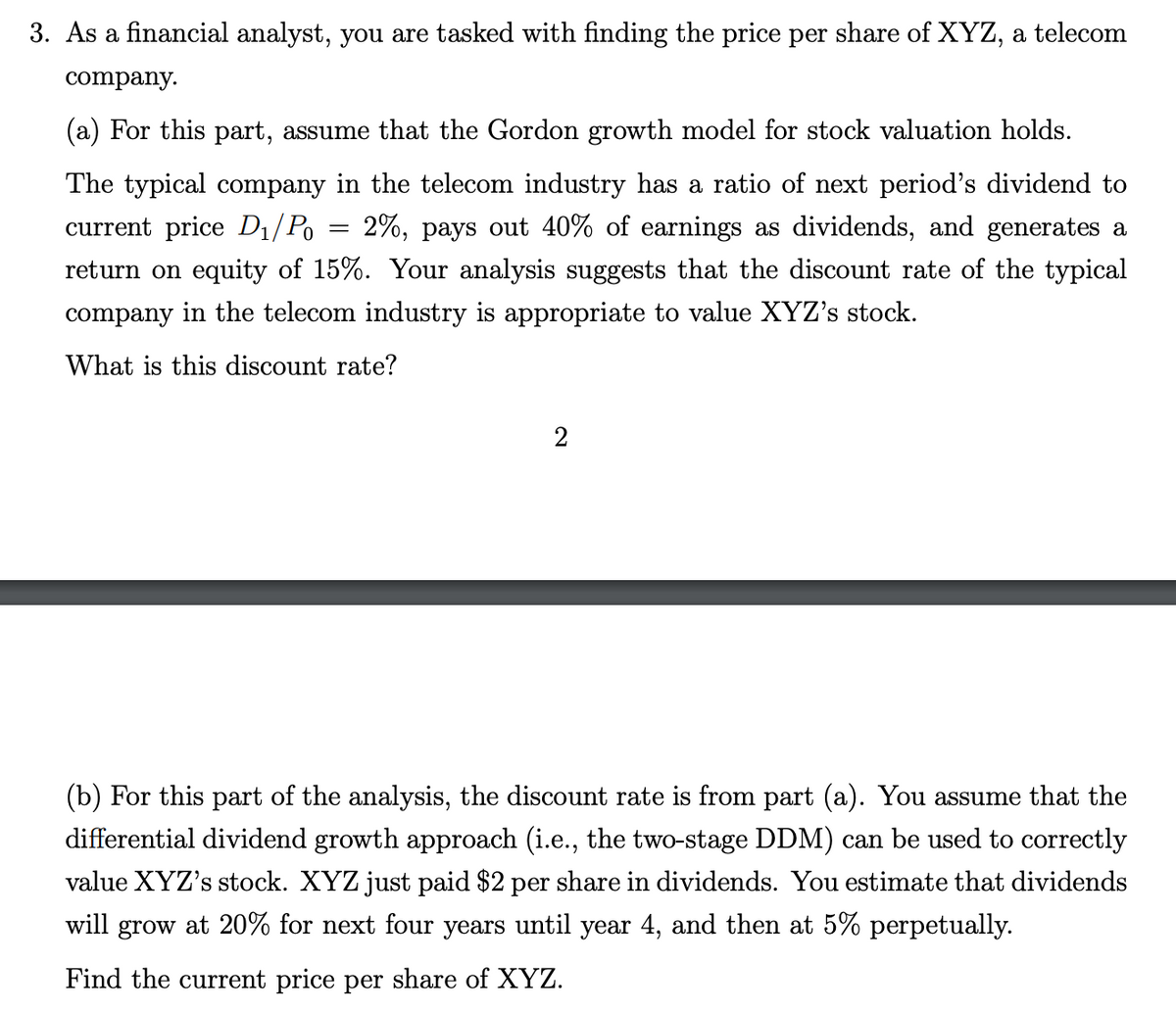 3. As a financial analyst, you are tasked with finding the price per share of XYZ, a telecom
company.
(a) For this part, assume that the Gordon growth model for stock valuation holds.
The typical company in the telecom industry has a ratio of next period's dividend to
2%, pays out 40% of earnings as dividends, and generates a
return on equity of 15%. Your analysis suggests that the discount rate of the typical
current price D1/Po
company in the telecom industry is appropriate to value XYZ's stock.
What is this discount rate?
2
(b) For this part of the analysis, the discount rate is from part (a). You assume that the
differential dividend growth approach (i.e., the two-stage DDM) can be used to correctly
value XYZ's stock. XYZ just paid $2 per share in dividends. You estimate that dividends
will grow at 20% for next four years until year 4, and then at 5% perpetually.
Find the current price per share of XYZ.
