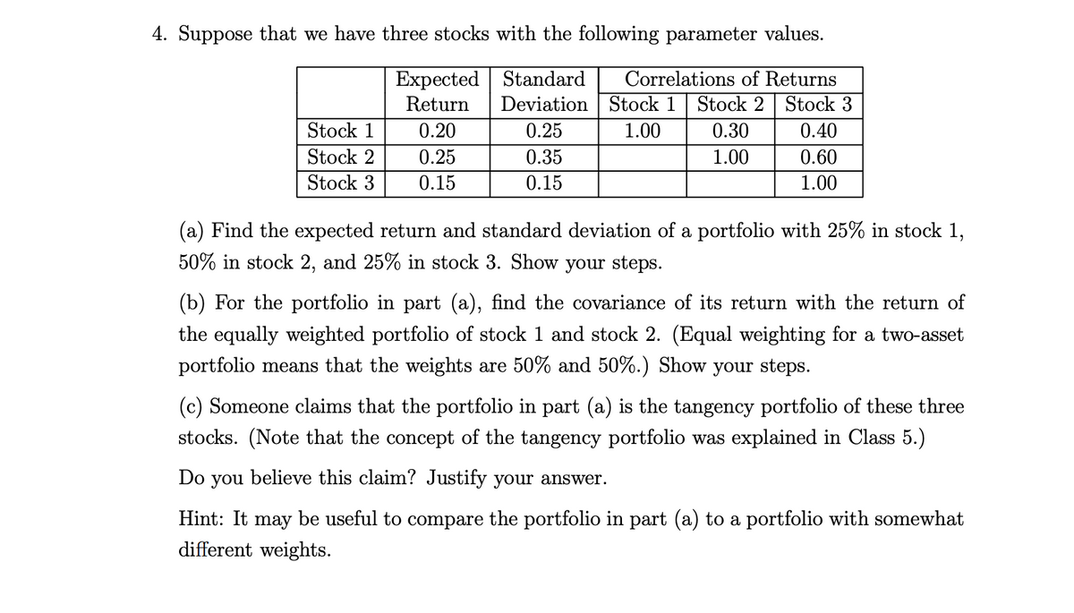 4. Suppose that we have three stocks with the following parameter values.
Expected
Standard
Correlations of Returns
Return
Deviation Stock 1 Stock 2 Stock 3
Stock 1
0.20
0.25
1.00
0.30
0.40
Stock 2
0.25
0.35
1.00
0.60
Stock 3
0.15
0.15
1.00
(a) Find the expected return and standard deviation of a portfolio with 25% in stock 1,
50% in stock 2, and 25% in stock 3. Show your steps.
(b) For the portfolio in part (a), find the covariance of its return with the return of
the equally weighted portfolio of stock 1 and stock 2. (Equal weighting for a two-asset
portfolio means that the weights are 50% and 50%.) Show your steps.
(c) Someone claims that the portfolio in part (a) is the tangency portfolio of these three
stocks. (Note that the concept of the tangency portfolio was explained in Class 5.)
Do you believe this claim? Justify your answer.
Hint: It may be useful to compare the portfolio in part (a) to a portfolio with somewhat
different weights.
