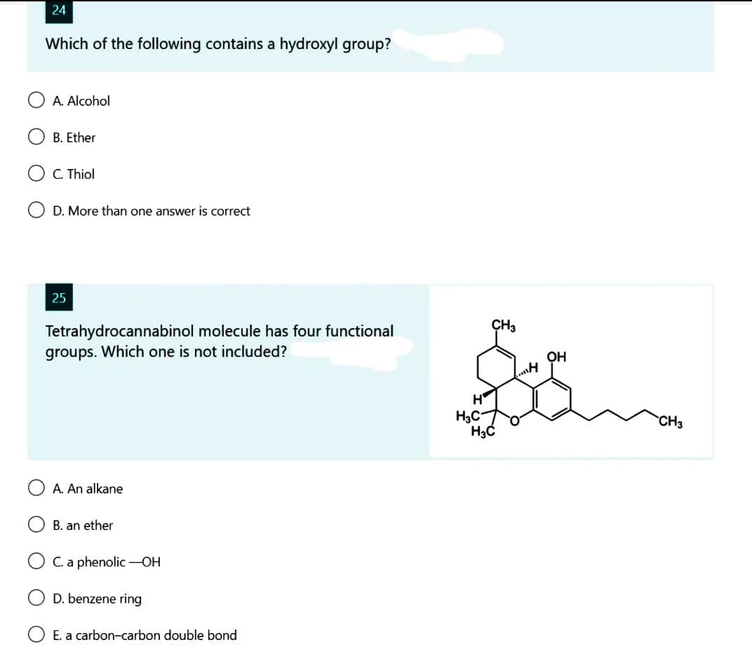 24
Which of the following contains a hydroxyl group?
A. Alcohol
B. Ether
C. Thiol
D. More than one answer is correct
25
Tetrahydrocannabinol molecule has four functional
groups. Which one is not included?
A. An alkane
B. an ether
C. a phenolic -OH
D. benzene ring
E. a carbon-carbon double bond
H
H3C
CH3
H3C
H
OH
CH3