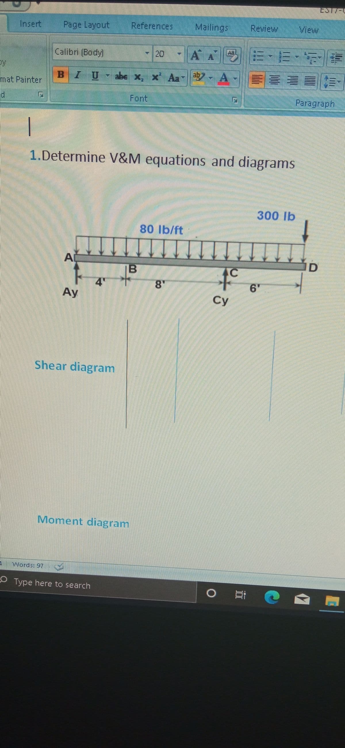 Insert
Page Layout
References
Mailings
Review
View
20-AA 、市、
Calibri (Body)
BIU be x, x Aa - A
mat Painter
Font
Paragraph
1.Determine V&M equations and diagrams
300 Ib
80 lb/ft
A
to
IB
4"
8"
Ay
Су
Shear diagram
Moment diagram
Words: 97
OType here to search
