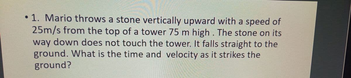 •1. Mario throws a stone vertically upward with a speed of
25m/s from the top of a tower 75 m high . The stone on its
way down does not touch the tower. It falls straight to the
ground. What is the time and velocity as it strikes the
ground?

