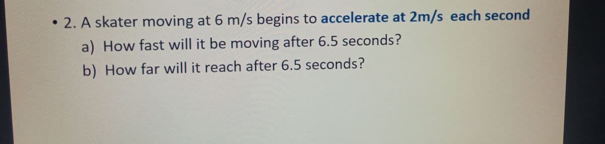• 2. A skater moving at 6 m/s begins to accelerate at 2m/s each second
a) How fast will it be moving after 6.5 seconds?
b) How far will it reach after 6.5 seconds?
