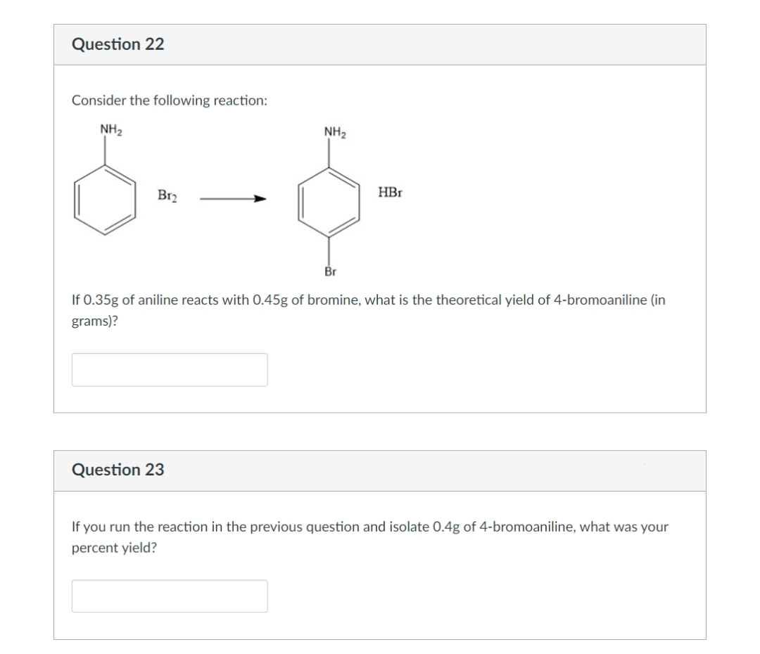 Question 22
Consider the following reaction:
NH2
NH2
B12
HBr
Br
If 0.35g of aniline reacts with O.45g of bromine, what is the theoretical yield of 4-bromoaniline (in
grams)?
Question 23
If you run the reaction in the previous question and isolate 0.4g of 4-bromoaniline, what was your
percent yield?
