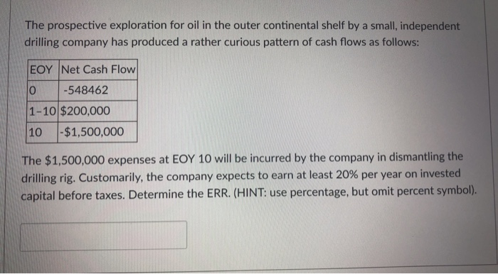 The prospective exploration for oil in the outer continental shelf by a small, independent
drilling company has produced a rather curious pattern of cash flows as follows:
EOY Net Cash Flow
0
-548462
1-10 $200,000
10 -$1,500,000
The $1,500,000 expenses at EOY 10 will be incurred by the company in dismantling the
drilling rig. Customarily, the company expects to earn at least 20 % per year on invested
capital before taxes. Determine the ERR. (HINT: use percentage, but omit percent symbol).