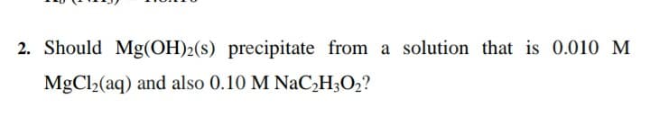 2. Should Mg(OH)2(s) precipitate from a solution that is 0.010 M
MgCl2(aq) and also 0.10 M NACH;O2?
