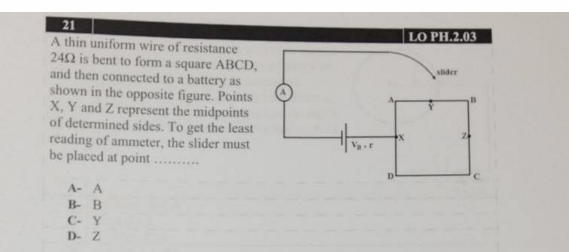 21
LO PH.2.03
A thin uniform wire of resistance
242 is bent to form a square ABCD,
and then connected to a battery as
shown in the opposite figure. Points
X, Y and Z represent the midpoints
of determined sides. To get the least
reading of ammeter, the slider must
be placed at point .
slider
......
A- A
B- B
C- Y
D- Z
