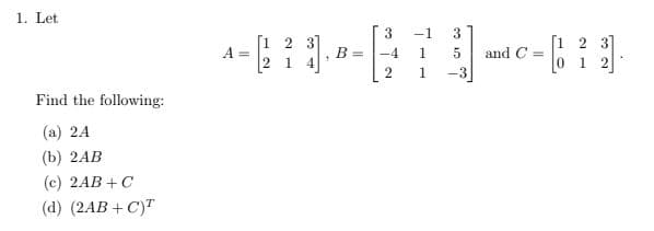 1. Let
-1
3
[1 2 3]
A =
2 1 4
[1 2 3]
0 1 2
-4
1
and C =
2
1
-3
Find the following:
(a) 24
(b) 2АB
(c) 2AB +C
(d) (2AB + C)"

