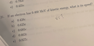d) 0.782
e) 0.435c
21. If an electron has 0.400 MeV of kinetic energy, what is its speed?
a) 0.438c
b) 0.625c
V= ?
c) 0.685c
d) 0.662c
e) 0.827c
