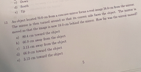 c) Down
d) South
e) Up
13. An object located 70.0 cm from a concave mirror forms a real image 38.0 cm from the mirror.
The mirror is then turned around so that its convex side faces the object. The mirror is
moved so that the image is now 18.0 cm behind the mirror. How far was the mirror moved?
a) 80.4 cm toward the object.
b) 66.9 cm away from the object
c) 3.13 cm away from the object
d) 66.9 cm toward the object
e) 3.13 cm toward the object.
