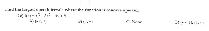 Find the largest open intervals where the function is concave upward.
16) f(x) = x3 - 3x2 – 4x + 5
A) (-«, 1)
B) (1, )
C) None
D) (-», 1), (1, »)
