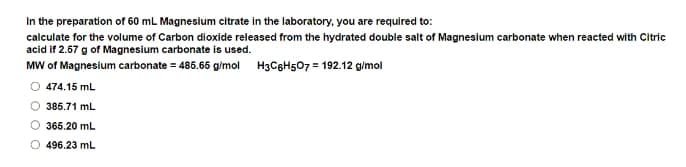 In the preparation of 60 mL Magnesium citrate in the laboratory, you are required to:
calculate for the volume of Carbon dioxide released from the hydrated double salt of Magnesium carbonate when reacted with Citric
acid if 2.67 g of Magnesium carbonate is used.
MW of Magnesium carbonate = 486.66 g/mol H3C8H507 = 192.12 g/mol
O 474.15 mL
385.71 mL
365.20 mL
496.23 mL
