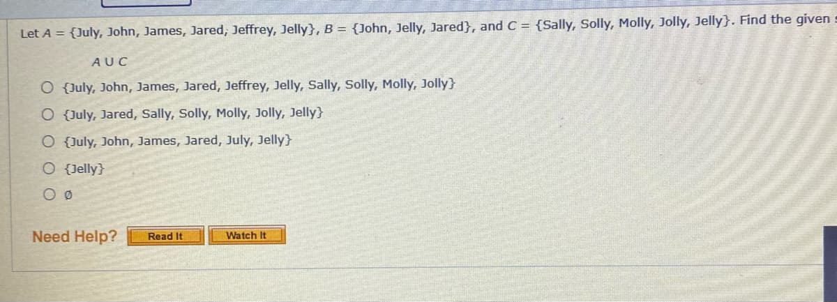 Let A = {July, John, James, Jared, Jeffrey, Jelly}, B = {John, Jelly, Jared}, and C = {Sally, Solly, Molly, Jolly, Jelly}. Find the given
AUC
O {July, John, James, Jared, Jeffrey, Jelly, Sally, Solly, Molly, Jolly}
O {July, Jared, Sally, Solly, Molly, Jolly, Jelly}
O {July, John, James, Jared, July, Jelly}
O Jelly}
Need Help?
Watch It
Read It
