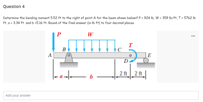 Question 4
Determine the bending moment 5.52 ft to the right of point A for the beam shown belowif P = 924 lb, W = 359 lb/ft, T = 5762 lb
ft, a = 3.34 ft and b=5.16 ft. Round of the final answer (in lb ft) to four decimal places.
P
W
...
Lmmmm
T
B
A
E
ab
Add your answer
D.
2 ft 2 ft