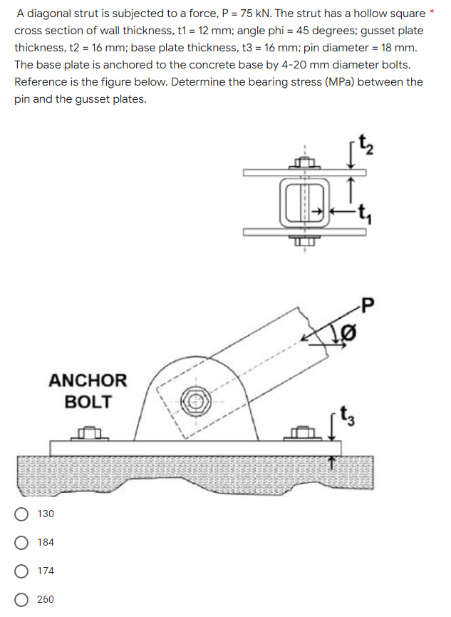 A diagonal strut is subjected to a force, P = 75 kN. The strut has a hollow square
cross section of wall thickness, t1 = 12 mm; angle phi = 45 degrees; gusset plate
thickness, t2 = 16 mm; base plate thickness, t3 = 16 mm; pin diameter = 18 mm.
The base plate is anchored to the concrete base by 4-20 mm diameter bolts.
Reference is the figure below. Determine the bearing stress (MPa) between the
pin and the gusset plates.
ANCHOR
BOLT
130
O 184
O 174
O 260