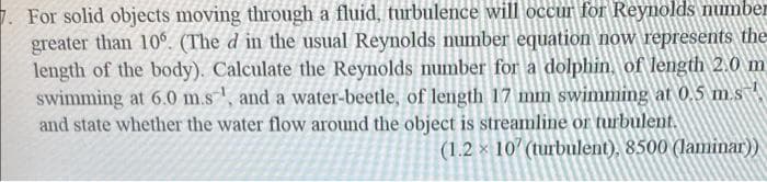 1. For solid objects moving through a fluid, turbulence will occur for Reynolds number
greater than 10°. (The d in the usual Reynolds number equation now represents the
length of the body). Calculate the Reynolds number for a dolphin, of length 2.0 m
swimming at 6.0 m.s, and a water-beetle, of length 17 mm swimming at 0.5 m.s
and state whether the water flow around the object is streamline or turbulent.
(1.2 x 10' (turbulent), 8500 (laminar))
