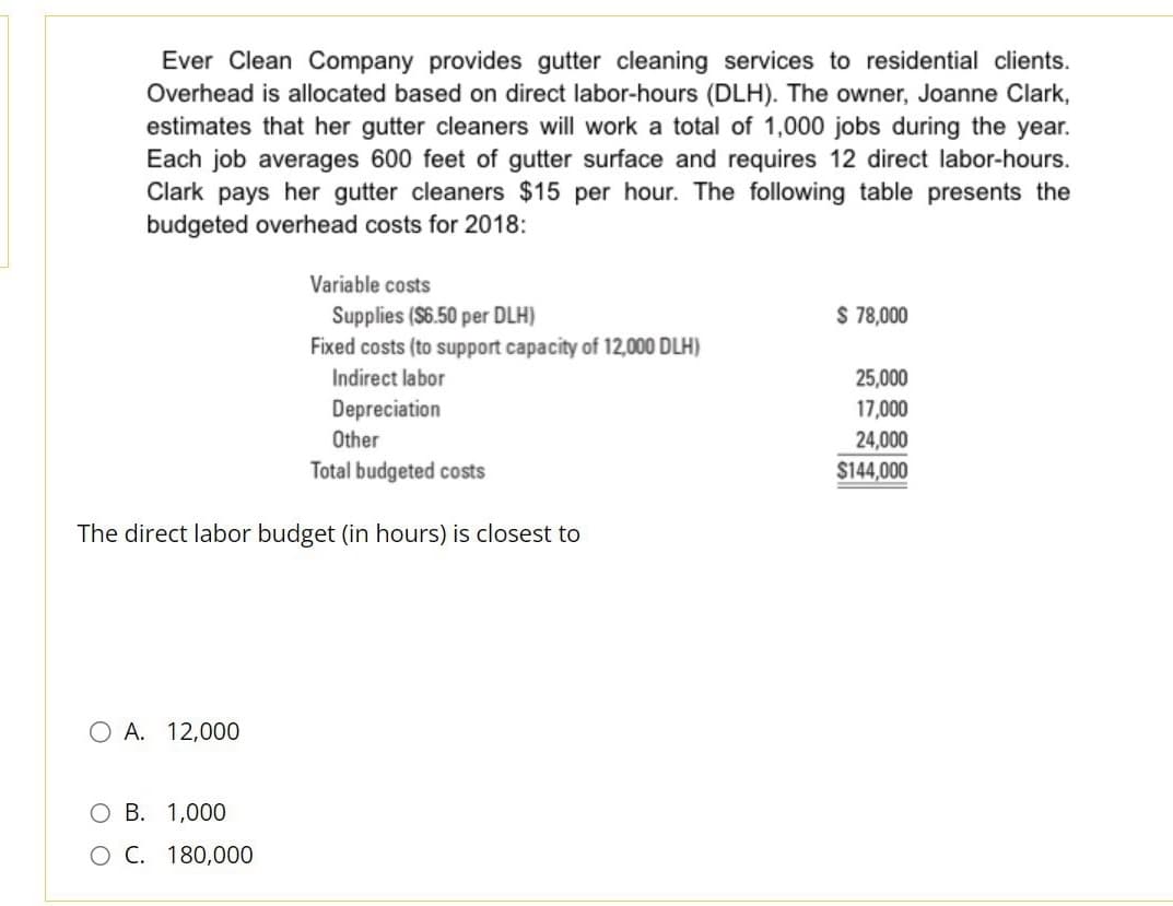 Ever Clean Company provides gutter cleaning services to residential clients.
Overhead is allocated based on direct labor-hours (DLH). The owner, Joanne Clark,
estimates that her gutter cleaners will work a total of 1,000 jobs during the year.
Each job averages 600 feet of gutter surface and requires 12 direct labor-hours.
Clark pays her gutter cleaners $15 per hour. The following table presents the
budgeted overhead costs for 2018:
Supplies ($6.50 per DLH)
Fixed costs (to support capacity of 12,000 DLH)
Indirect labor
Depreciation
Other
Total budgeted costs
The direct labor budget (in hours) is closest to
O A. 12,000
Variable costs
O B. 1,000
O C. 180,000
$ 78,000
25,000
17,000
24,000
$144,000