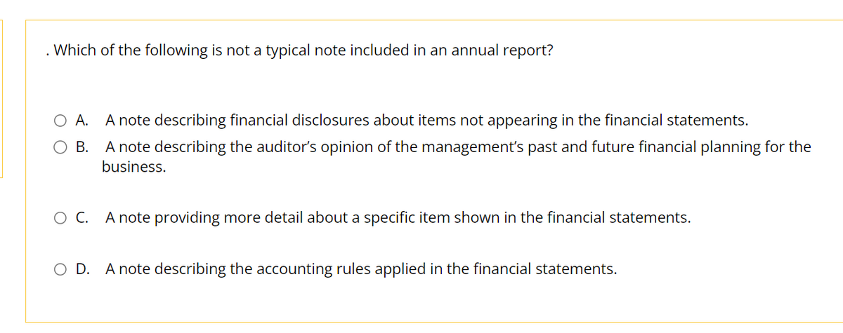 . Which of the following is not a typical note included in an annual report?
O A. A note describing financial disclosures about items not appearing in the financial statements.
O B. A note describing the auditor's opinion of the management's past and future financial planning for the
business.
OC. A note providing more detail about a specific item shown in the financial statements.
O D. A note describing the accounting rules applied in the financial statements.