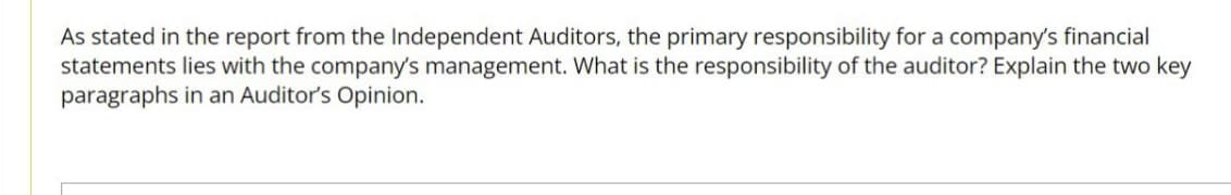 As stated in the report from the Independent Auditors, the primary responsibility for a company's financial
statements lies with the company's management. What is the responsibility of the auditor? Explain the two key
paragraphs in an Auditor's Opinion.