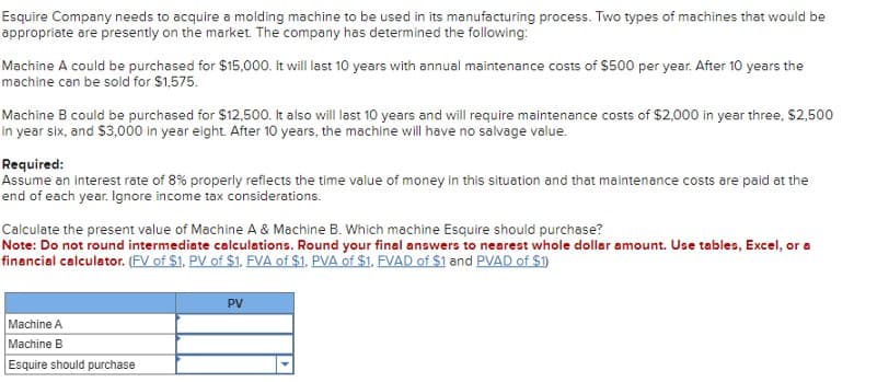 Esquire Company needs to acquire a molding machine to be used in its manufacturing process. Two types of machines that would be
appropriate are presently on the market. The company has determined the following:
Machine A could be purchased for $15,000. It will last 10 years with annual maintenance costs of $500 per year. After 10 years the
machine can be sold for $1,575.
Machine B could be purchased for $12,500. It also will last 10 years and will require maintenance costs of $2,000 in year three, $2,500
in year six, and $3,000 in year eight. After 10 years, the machine will have no salvage value.
Required:
Assume an interest rate of 8% properly reflects the time value of money in this situation and that maintenance costs are paid at the
end of each year. Ignore income tax considerations.
Calculate the present value of Machine A & Machine B. Which machine Esquire should purchase?
Note: Do not round intermediate calculations. Round your final answers to nearest whole dollar amount. Use tables, Excel, or a
financial calculator. (FV of $1. PV of $1. FVA of $1. PVA of $1. FVAD of $1 and PVAD of $1)
Machine A
Machine B
Esquire should purchase
PV