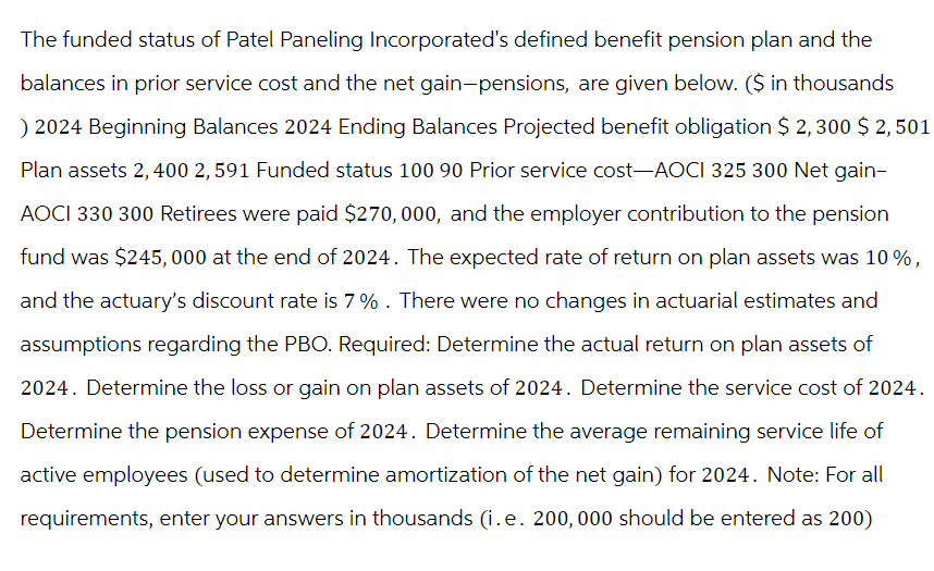 The funded status of Patel Paneling Incorporated's defined benefit pension plan and the
balances in prior service cost and the net gain-pensions, are given below. ($ in thousands
) 2024 Beginning Balances 2024 Ending Balances Projected benefit obligation $ 2,300 $ 2,501
Plan assets 2,400 2,591 Funded status 100 90 Prior service cost-AOCI 325 300 Net gain-
AOCI 330 300 Retirees were paid $270, 000, and the employer contribution to the pension
fund was $245,000 at the end of 2024. The expected rate of return on plan assets was 10%,
and the actuary's discount rate is 7% . There were no changes in actuarial estimates and
assumptions regarding the PBO. Required: Determine the actual return on plan assets of
2024. Determine the loss or gain on plan assets of 2024. Determine the service cost of 2024.
Determine the pension expense of 2024. Determine the average remaining service life of
active employees (used to determine amortization of the net gain) for 2024. Note: For all
requirements, enter your answers in thousands (i.e. 200, 000 should be entered as 200)