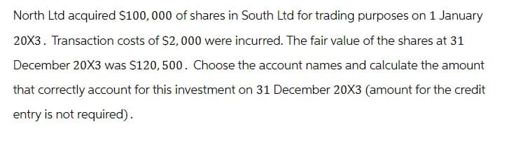 North Ltd acquired $100,000 of shares in South Ltd for trading purposes on 1 January
20X3. Transaction costs of $2,000 were incurred. The fair value of the shares at 31
December 20X3 was $120, 500. Choose the account names and calculate the amount
that correctly account for this investment on 31 December 20X3 (amount for the credit
entry is not required).