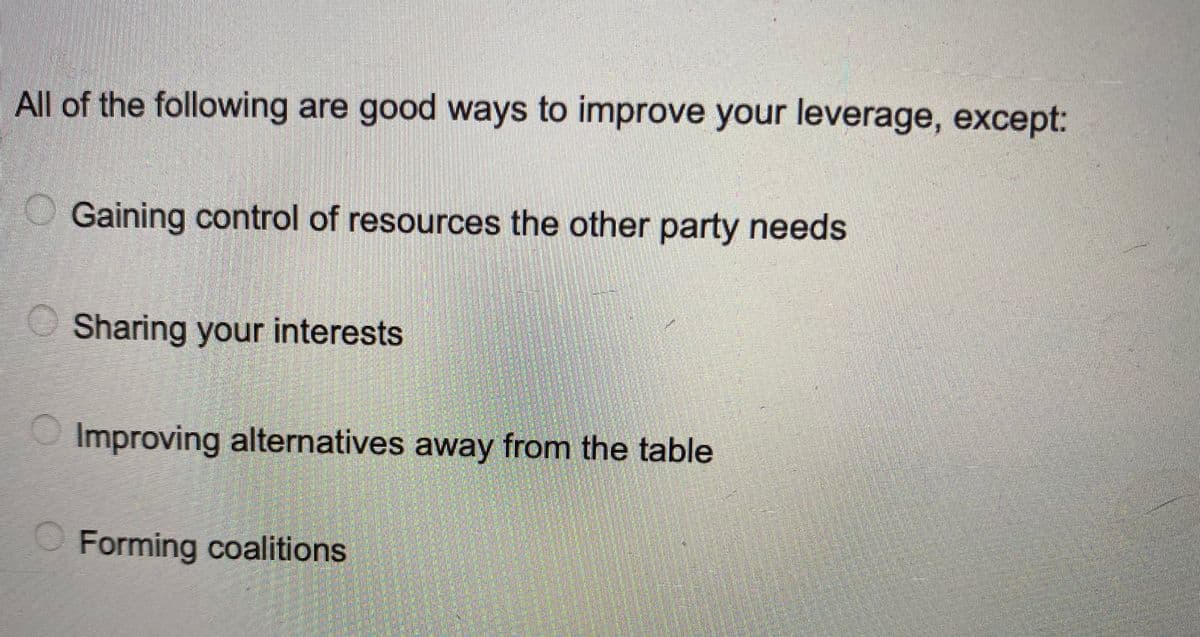 All of the following are good ways to improve your leverage, except:
Gaining control of resources the other party needs
Sharing your interests
Improving alternatives away from the table
Forming coalitions