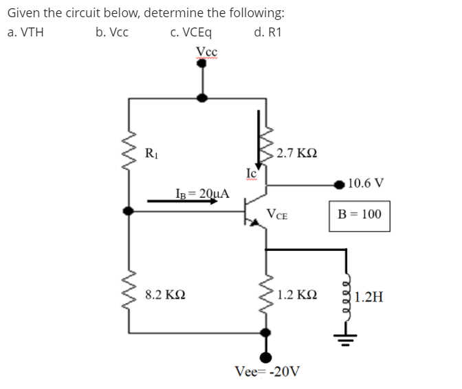 Given the circuit below, determine the following:
a. VTH
b. Vcc
c. VCEq
d. R1
Vcc
> 2.7 ΚΩ
Ic
10.6 V
IB = 20uA
VCE
B = 100
8.2 ΚΩ
1.2 ΚΩ
1.2H
Vee= -20V
