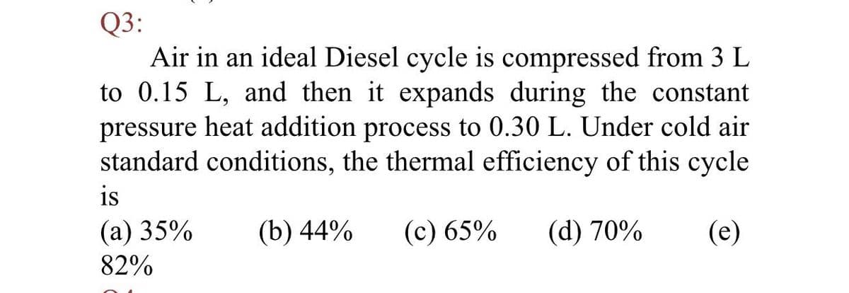 Q3:
Air in an ideal Diesel cycle is compressed from 3 L
to 0.15 L, and then it expands during the constant
pressure heat addition process to 0.30 L. Under cold air
standard conditions, the thermal efficiency of this cycle
is
(а) 35%
(b) 44%
(с) 65%
(d) 70%
(e)
82%
