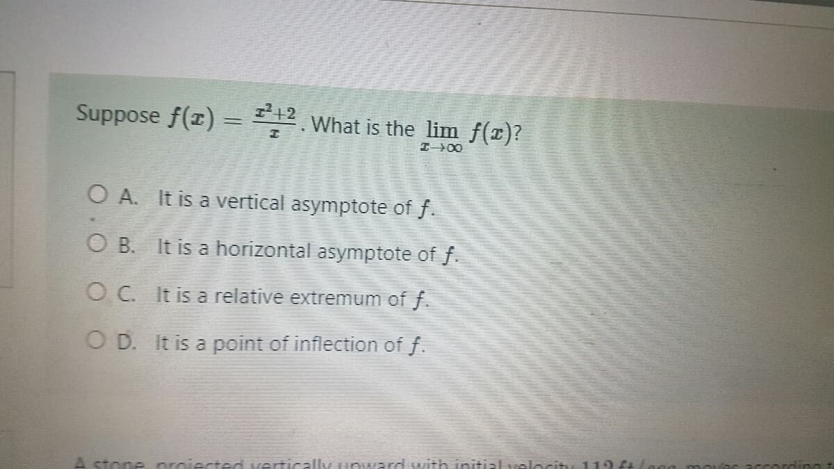 Suppose f(x) = 12. What is the lim ƒ(x)?
I X0
OA. It is a vertical asymptote of f.
OB. It is a horizontal asymptote of f.
OC. It is a relative extremum of f.
OD. It is a point of inflection of f.
A stone proiected vertically unward with initial velocity 119 ftlecom