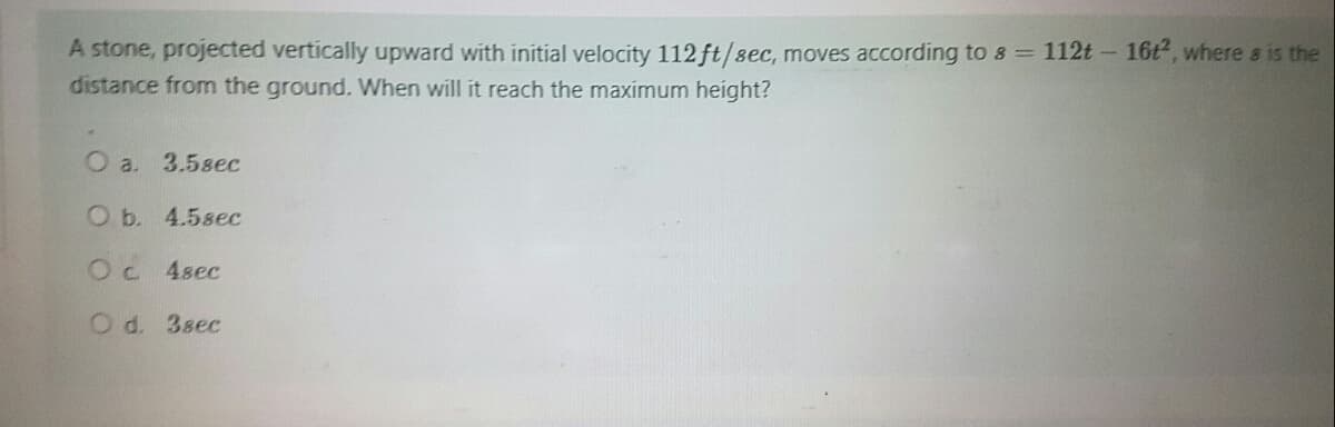 A stone, projected vertically upward with initial velocity 112 ft/sec, moves according to s = 112t - 16t², where s is the
distance from the ground. When will it reach the maximum height?
O a. 3.5sec
O b. 4.5sec
O c 4sec
O d. 3sec
