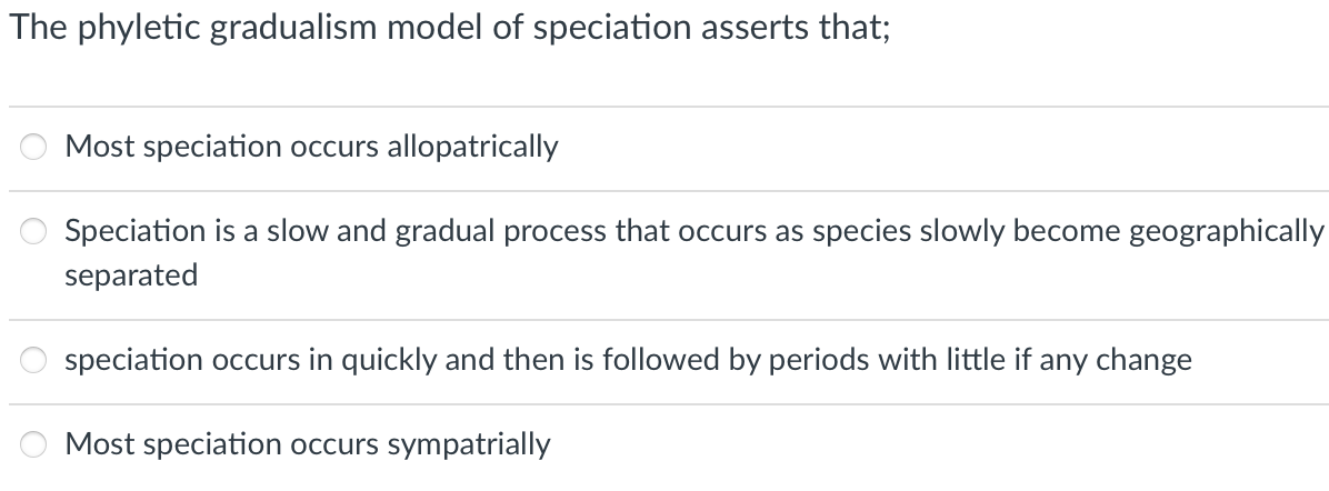 The phyletic gradualism model of speciation asserts that;
Most speciation occurs allopatrically
Speciation is a slow and gradual process that occurs as species slowly become geographically
separated
speciation occurs in quickly and then is followed by periods with little if any change
Most speciation occurs sympatrially
