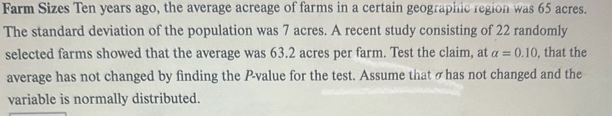 Farm Sizes Ten years ago, the average acreage of farms in a certain geographic region was 65 acres.
The standard deviation of the population was 7 acres. A recent study consisting of 22 randomly
selected farms showed that the average was 63.2 acres per farm. Test the claim, at a = 0.10, that the
average has not changed by finding the P-value for the test. Assume that o has not changed and the
variable is normally distributed.