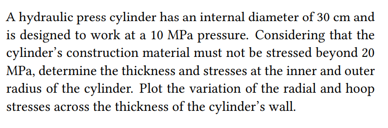 A hydraulic press cylinder has an internal diameter of 30 cm and
is designed to work at a 10 MPa pressure. Considering that the
cylinder's construction material must not be stressed beyond 20
MPa, determine the thickness and stresses at the inner and outer
radius of the cylinder. Plot the variation of the radial and hoop
stresses across the thickness of the cylinder's wall.