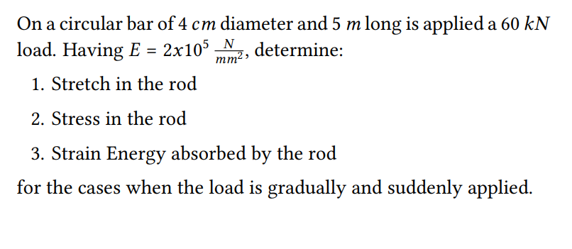 On a circular bar of 4 cm diameter and 5 m long is applied a 60 kN
load. Having E = 2x105 N2, determine:
1. Stretch in the rod
2. Stress in the rod
3. Strain Energy absorbed by the rod
for the cases when the load is gradually and suddenly applied.