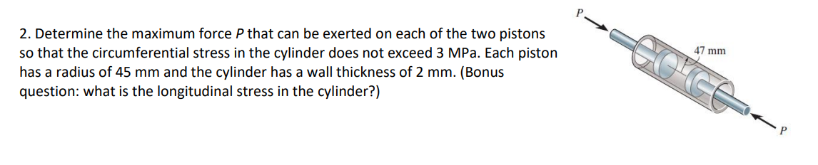 2. Determine the maximum force P that can be exerted on each of the two pistons
so that the circumferential stress in the cylinder does not exceed 3 MPa. Each piston
has a radius of 45 mm and the cylinder has a wall thickness of 2 mm. (Bonus
question: what is the longitudinal stress in the cylinder?)
47 mm