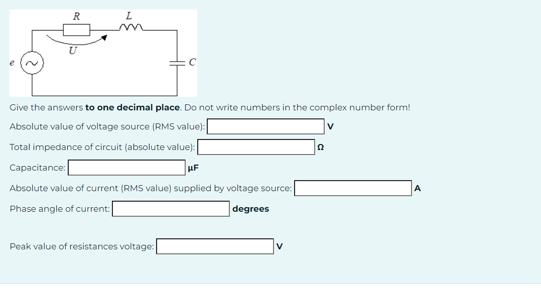 e
R
L
Give the answers to one decimal place. Do not write numbers in the complex number form!
Absolute value of voltage source (RMS value):
Total impedance of circuit (absolute value):
Capacitance:
UF
Absolute value of current (RMS value) supplied by voltage source:
Phase angle of current:
degrees
Peak value of resistances voltage:
2
V
A
