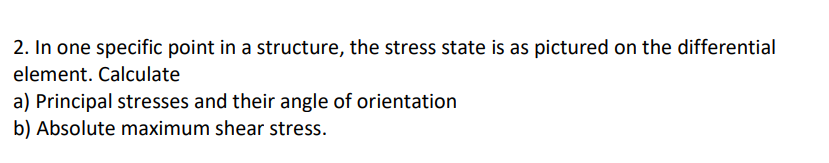 2. In one specific point in a structure, the stress state is as pictured on the differential
element. Calculate
a) Principal stresses and their angle of orientation
b) Absolute maximum shear stress.