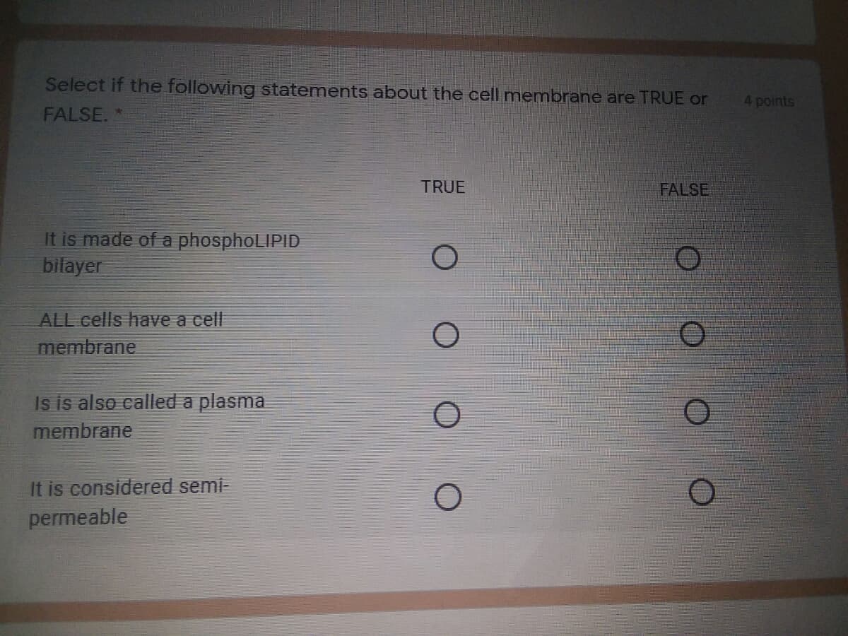 Select if the following statements about the cell membrane are TRUE or
4 points
FALSE. *
TRUE
FALSE
It is made of a phosphoLIPID
bilayer
ALL cells have a cell
membrane
Is is also called a plasma
membrane
It is considered semi-
permeable
