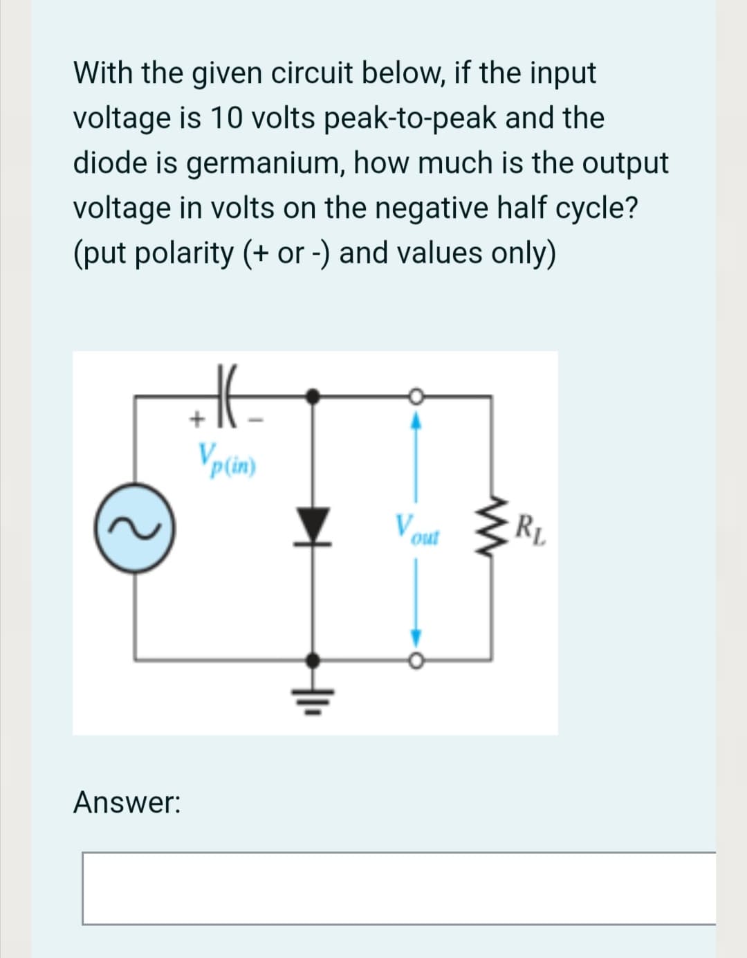 With the given circuit below, if the input
voltage is 10 volts peak-to-peak and the
diode is germanium, how much is the output
voltage in volts on the negative half cycle?
(put polarity (+ or -) and values only)
V out
RL
Answer:

