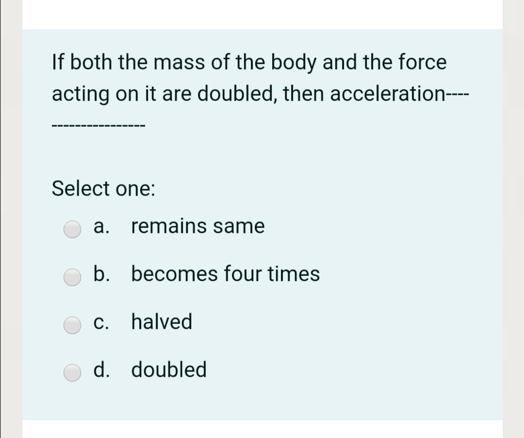 If both the mass of the body and the force
acting on it are doubled, then acceleration-
----
Select one:
а.
remains same
b. becomes four times
c. halved
С.
d. doubled
